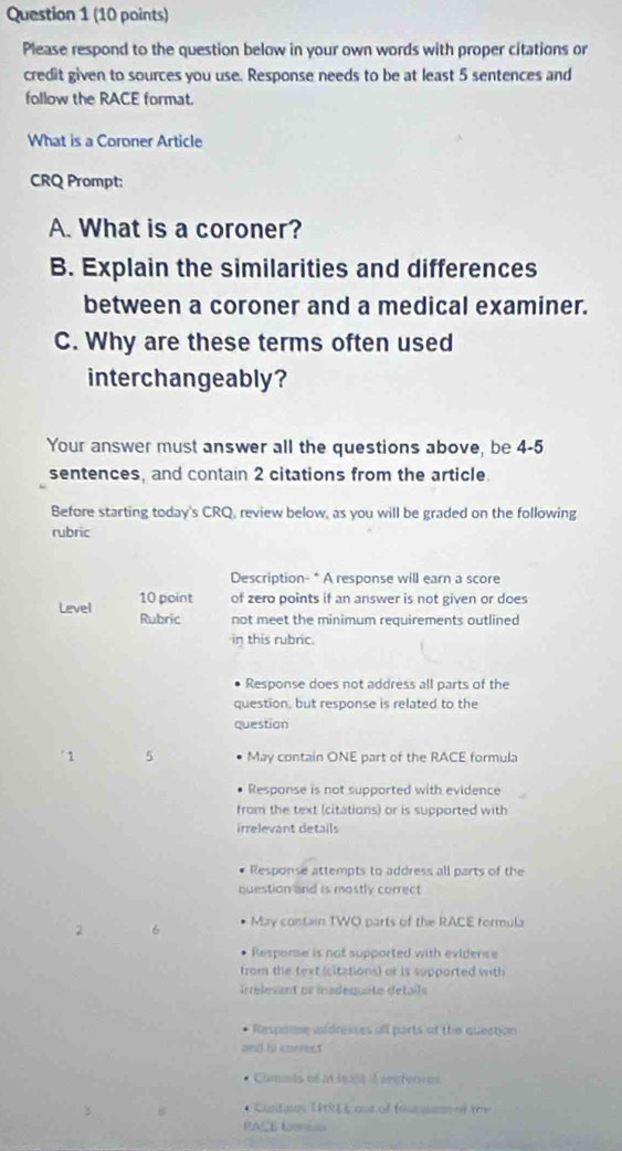 Please respond to the question below in your own words with proper citations or 
credit given to sources you use. Response needs to be at least 5 sentences and 
follow the RACE format. 
What is a Coroner Article 
CRQ Prompt: 
A. What is a coroner? 
B. Explain the similarities and differences 
between a coroner and a medical examiner. 
C. Why are these terms often used 
interchangeably? 
Your answer must answer all the questions above, be 4-5
sentences, and contain 2 citations from the article. 
Before starting today's CRQ, review below, as you will be graded on the following 
rubric 
Description- * A response will earn a score 
10 point of zero points if an answer is not given or does 
Level Rubric not meet the minimum requirements outlined 
in this rubric. 
Response does not address all parts of the 
question, but response is related to the 
question 
'1 5 May contain ONE part of the RACE formula 
Response is not supported with evidence 
from the text (citations) or is supported with 
irrelevant details 
Response attempts to address all parts of the 
question and is mostly correct 
2 6 May contain TWO parts of the RACE formula 
Resporse is not supported with evidence 
from the text (citations) or is supported with 
irrelevant or madéquite détaile 
Respoime aldresses all parts of the quection 
and ta cnerest 
Cimats of at is st 1 srefvorns 
* Cantas (ité L out of (o aaso o) the 
PAIE tm=