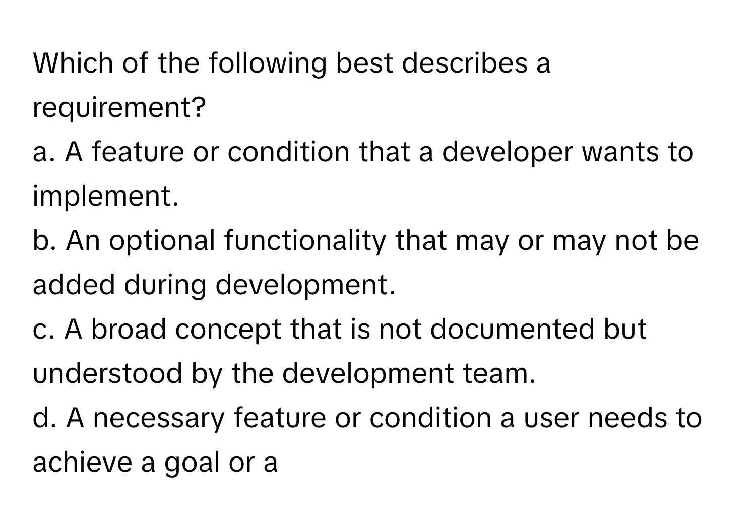 Which of the following best describes a requirement?
a. A feature or condition that a developer wants to implement.
b. An optional functionality that may or may not be added during development.
c. A broad concept that is not documented but understood by the development team.
d. A necessary feature or condition a user needs to achieve a goal or a