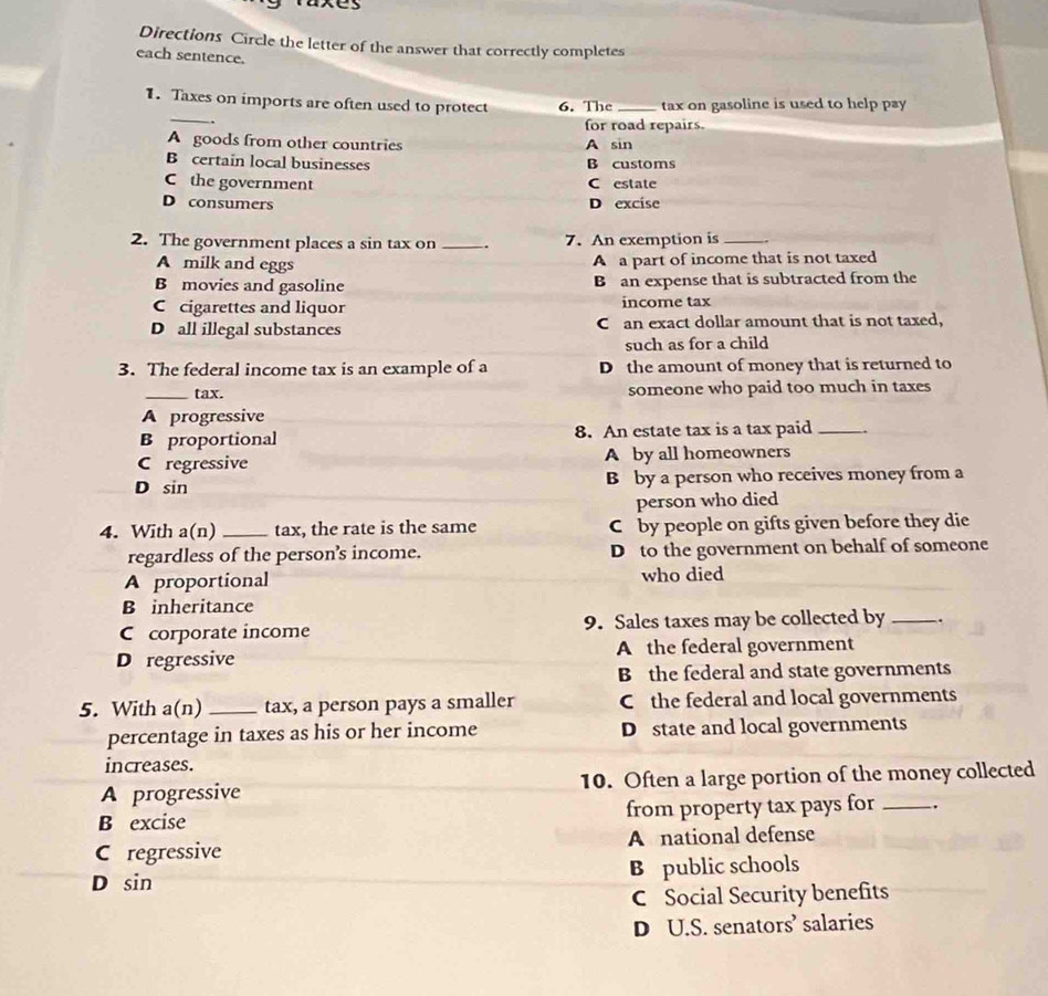 Directions Circle the letter of the answer that correctly completes
each sentence.
_
1. Taxes on imports are often used to protect 6. The_ tax on gasoline is used to help pay
.
for road repairs.
A goods from other countries A sin
B certain local businesses B customs
C the government C estate
D consumers D excise
2. The government places a sin tax on _. 7. An exemption is _.
A milk and eggs
A a part of income that is not taxed
B movies and gasoline B an expense that is subtracted from the
Ccigarettes and liquor income tax
D all illegal substances C an exact dollar amount that is not taxed,
such as for a child
3. The federal income tax is an example of a D the amount of money that is returned to
_tax. someone who paid too much in taxes
A progressive
B proportional 8. An estate tax is a tax paid _.
C regressive A by all homeowners
D sin B by a person who receives money from a
person who died
4. With a(n) _tax, the rate is the same C by people on gifts given before they die
regardless of the person’s income. D to the government on behalf of someone
A proportional who died
B inheritance
C corporate income 9. Sales taxes may be collected by _.
D regressive A the federal government
B the federal and state governments
5. With a(n) _tax, a person pays a smaller C the federal and local governments
percentage in taxes as his or her income D state and local governments
increases.
A progressive 10. Often a large portion of the money collected
B excise from property tax pays for _.
C regressive A national defense
D sin B public schools
C Social Security benefits
D U.S. senators’ salaries