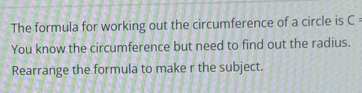 The formula for working out the circumference of a circle is C : 
You know the circumference but need to find out the radius. 
Rearrange the formula to make r the subject.