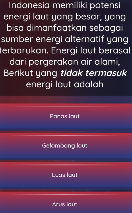 Indonesia memiliki potensi
energi laut yang besar, yang
bisa dimanfaatkan sebagai
sumber energi alternatif yang
terbarukan. Energi laut berasal
dari pergerakan air alami,
Berikut yang tidak termasuk
energi laut adalah
Panas laut
Gelombang laut
Luas laut
Arus laut