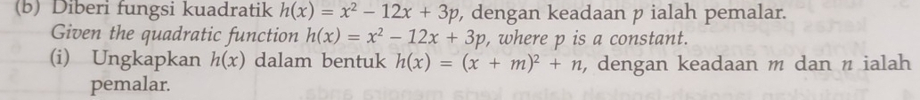 Diberi fungsi kuadratik h(x)=x^2-12x+3p , dengan keadaan p ialah pemalar. 
Given the quadratic function h(x)=x^2-12x+3p , where p is a constant. 
(i) Ungkapkan h(x) dalam bentuk h(x)=(x+m)^2+n , dengan keadaan m dan n ialah 
pemalar.