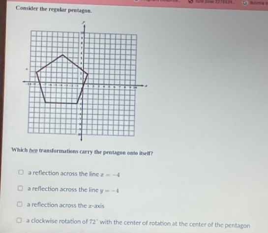 cuté pose 2278839_ Bulimia it
Consider the regular pentagon.
Which wo transformations carry the pentagon onto itself?
a reflection across the line x=-4
a reflection across the line y=-4
a reflection across the z -axis
a clockwise rotation of 72° with the center of rotation at the center of the pentagon