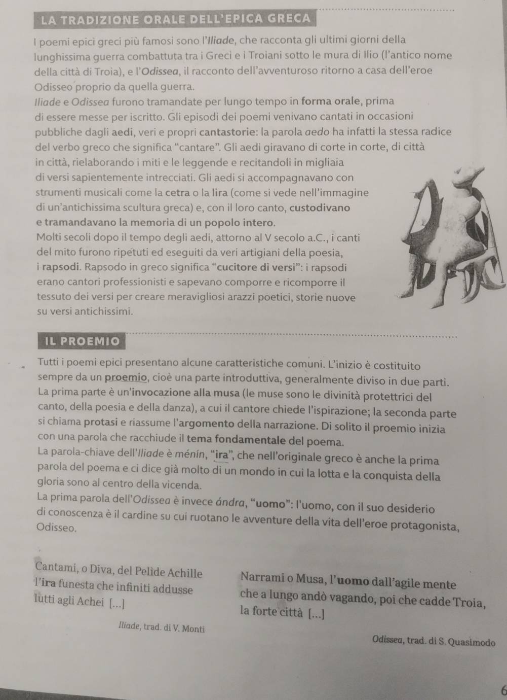 LA TRADIZIONE ORALE DELL'EPICA GRECA
I poemi epici greci più famosi sono l’Iliade, che racconta gli ultimi giorni della
lunghissima guerra combattuta tra i Greci e i Troiani sotto le mura di Ilio (l’antico nome
della città di Troia), e l'Odisseø, il racconto dell’avventuroso ritorno a casa dell’eroe
Odisseo proprio da quella guerra.
Iliade e Odissea furono tramandate per lungo tempo in forma orale, prima
di essere messe per iscritto. Gli episodi dei poemi venivano cantati in occasioni
pubbliche dagli aedi, veri e propri cantastorie: la parola aedo ha infatti la stessa radice
del verbo greco che significa “cantare”. Gli aedi giravano di corte in corte, di città
in città, rielaborando i miti e le leggende e recitandoli in migliaia
di versi sapientemente intrecciati. Gli aedi si accompagnavano con
strumenti musicali come la cetra o la Iira (come si vede nell’immagine
di un’antichissima scultura greca) e, con il loro canto, custodivano
e tramandavano la memoria di un popolo intero.
Molti secoli dopo il tempo degli aedi, attorno al V secolo a.C., i canti
del mito furono ripetuti ed eseguiti da veri artigiani della poesia,
i rapsodi. Rapsodo in greco significa “cucitore di versi”: i rapsodi
erano cantori professionisti e sapevano comporre e ricomporre il
tessuto dei versi per creare meravigliosi arazzi poetici, storie nuove
su versi antichissimi.
IL PROEMIO
Tutti i poemi epici presentano alcune caratteristiche comuni. L’inizio è costituito
sempre da un proemio, cioè una parte introduttiva, generalmente diviso in due parti.
La prima parte è un'invocazione alla musa (le muse sono le divinità protettrici del
canto, della poesia e della danza), a cui il cantore chiede l'ispirazione; la seconda parte
si chiama protasi e riassume l’argomento della narrazione. Di solito il proemio inizia
con una parola che racchiude il tema fondamentale del poema.
La parola-chiave dell’Iliade è ménín, “ira”, che nell’originale greco è anche la prima
parola del poema e ci dice già molto di un mondo in cui la lotta e la conquista della
gloria sono al centro della vicenda.
La prima parola dell’Odissea è invece ándra, “uomo”: l'uomo, con il suo desiderio
di conoscenza è il cardine su cui ruotano le avventure della vita dell’eroe protagonista,
Odisseo.
Cantami, o Diva, del Pelìde Achille  Narrami o Musa, l’uomo dall’agile mente
l’ira funesta che infiniti addusse che a lungo andò vagando, poi che cadde Troia,
lutti agli Achei [...] la forte città [...]
Iliade, trad. di V. Monti Odissea, trad. di S. Quasimodo
6