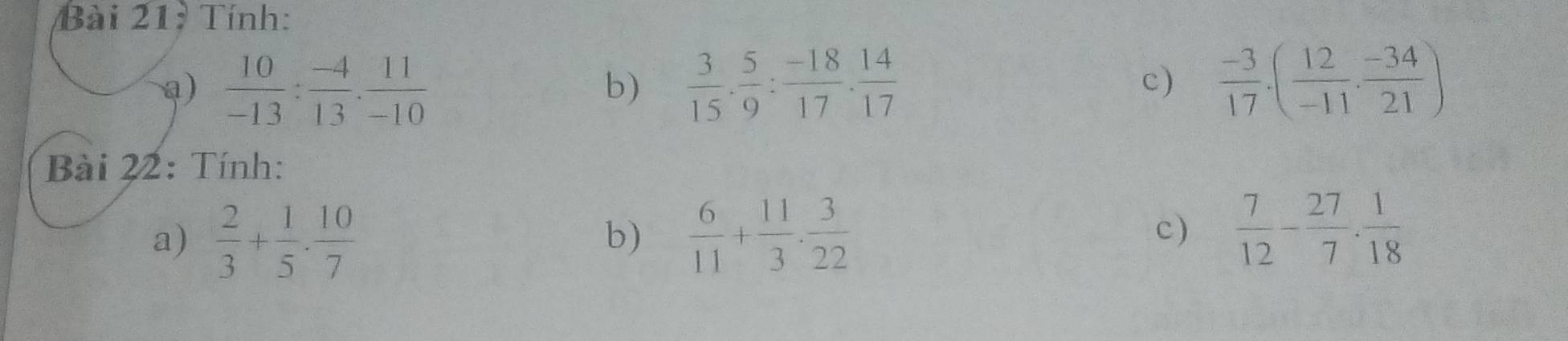 Tính: 
a)  10/-13 : (-4)/13 . 11/-10   3/15 ·  5/9 : (-18)/17 ·  14/17   (-3)/17 · ( 12/-11 ·  (-34)/21 )
b) 
c) 
Bài 22: Tính: 
a)  2/3 + 1/5 ·  10/7   6/11 + 11/3 ·  3/22  c)  7/12 - 27/7 . 1/18 
b)