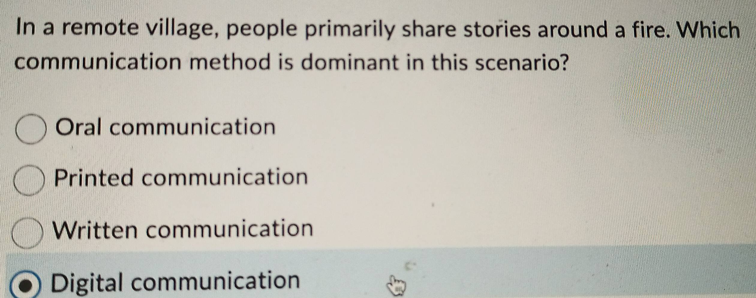 In a remote village, people primarily share stories around a fire. Which
communication method is dominant in this scenario?
Oral communication
Printed communication
Written communication
Digital communication