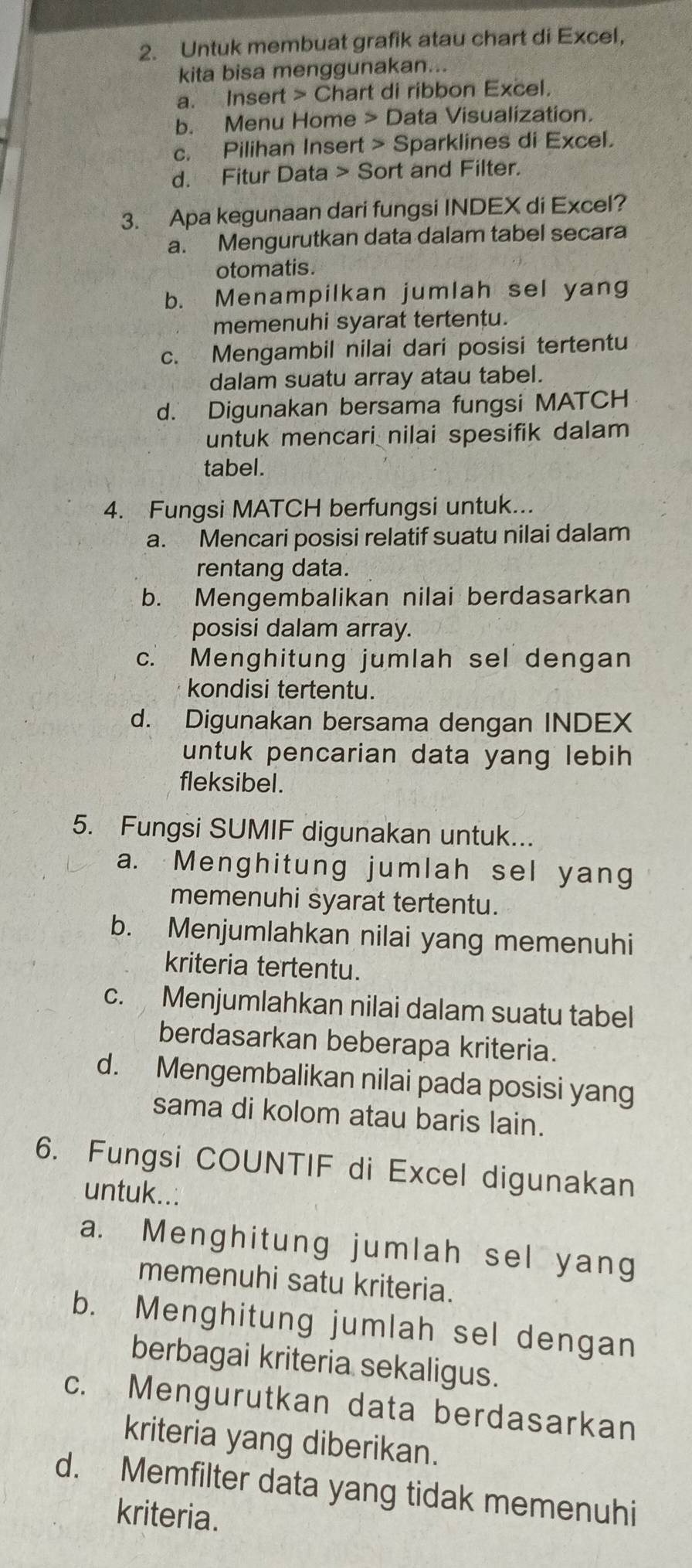 Untuk membuat grafik atau chart di Excel,
kita bisa menggunakan...
a. Insert > Chart di ribbon Excel.
b. Menu Home > Data Visualization.
c. Pilihan Insert > Sparklines di Excel.
d. Fitur Data > Sort and Filter.
3. Apa kegunaan dari fungsi INDEX di Excel?
a. Mengurutkan data dalam tabel secara
otomatis.
b. Menampilkan jumlah sel yang
memenuhi syarat tertentu.
c. Mengambil nilai dari posisi tertentu
dalam suatu array atau tabel.
d. Digunakan bersama fungsi MATCH
untuk mencari nilai spesifik dalam
tabel.
4. Fungsi MATCH berfungsi untuk...
a. Mencari posisi relatif suatu nilai dalam
rentang data.
b. Mengembalikan nilai berdasarkan
posisi dalam array.
c. Menghitung jumlah sel dengan
kondisi tertentu.
d. Digunakan bersama dengan INDEX
untuk pencarian data yang lebih
fleksibel.
5. Fungsi SUMIF digunakan untuk...
a. Menghitung jumlah sel yang
memenuhi syarat tertentu.
b. Menjumlahkan nilai yang memenuhi
kriteria tertentu.
c. Menjumlahkan nilai dalam suatu tabel
berdasarkan beberapa kriteria.
d. Mengembalikan nilai pada posisi yang
sama di kolom atau baris lain.
6. Fungsi COUNTIF di Excel digunakan
untuk..:
a. Menghitung jumlah sel yang
memenuhi satu kriteria.
b. Menghitung jumlah sel dengan
berbagai kriteria sekaligus.
c. Mengurutkan data berdasarkan
kriteria yang diberikan.
d. Memfilter data yang tidak memenuhi
kriteria.