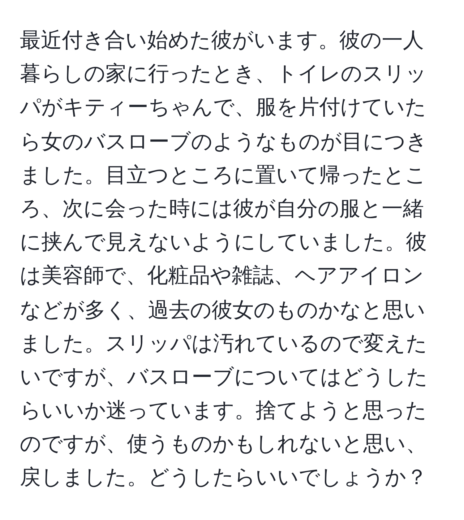 最近付き合い始めた彼がいます。彼の一人暮らしの家に行ったとき、トイレのスリッパがキティーちゃんで、服を片付けていたら女のバスローブのようなものが目につきました。目立つところに置いて帰ったところ、次に会った時には彼が自分の服と一緒に挟んで見えないようにしていました。彼は美容師で、化粧品や雑誌、ヘアアイロンなどが多く、過去の彼女のものかなと思いました。スリッパは汚れているので変えたいですが、バスローブについてはどうしたらいいか迷っています。捨てようと思ったのですが、使うものかもしれないと思い、戻しました。どうしたらいいでしょうか？