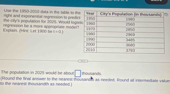 Use the 1950-2010 data in the table to th 
right and exponential regression to predi 
the city's population for 2025. Would logi 
regression be a more appropriate model 
Explain. (Hint: Let 1900 be t=0.)
The population in 2025 would be about □ thousands. 
(Round the final answer to the nearest thousand as needed. Round all intermediate value 
to the nearest thousandth as needed.)