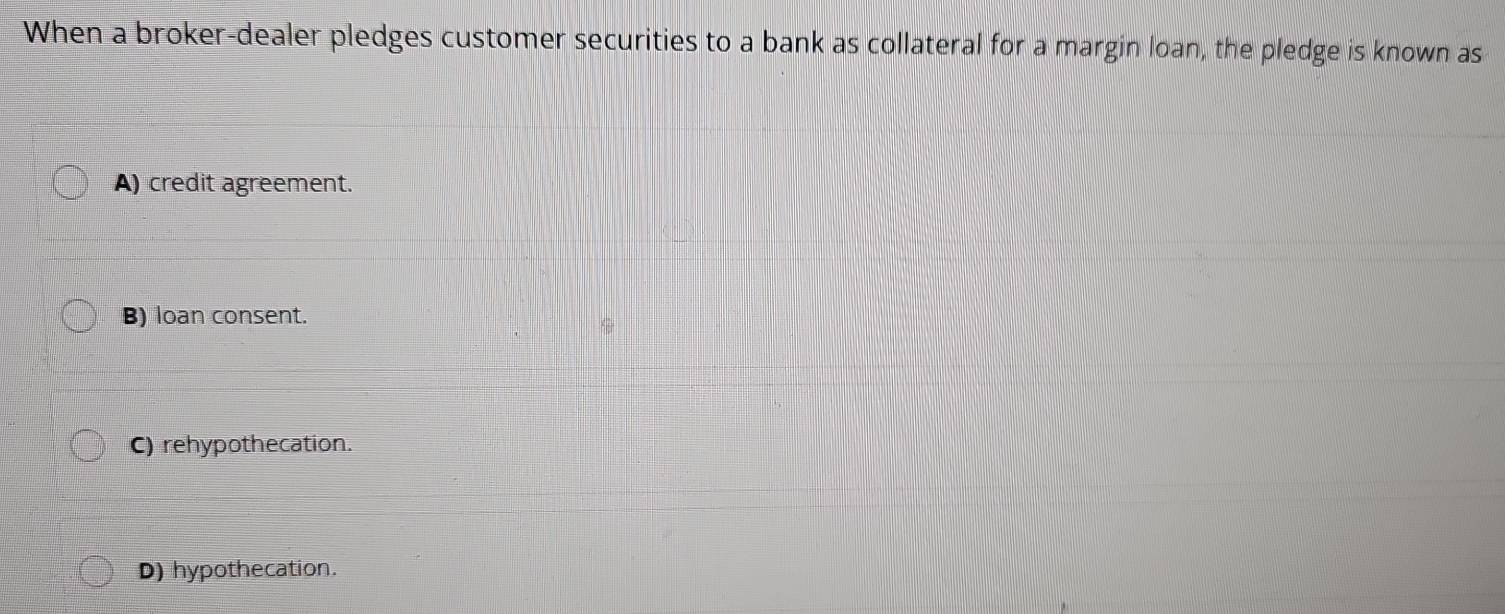 When a broker-dealer pledges customer securities to a bank as collateral for a margin loan, the pledge is known as
A) credit agreement.
B) loan consent.
C) rehypothecation.
D) hypothecation.