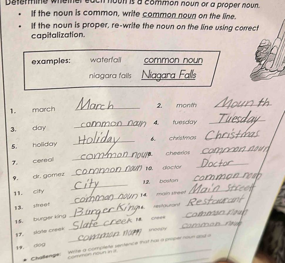 Defermine whemer each houh is a common noun or a proper noun. 
If the noun is common, write common noun on the line. 
If the noun is proper, re-write the noun on the line using correct 
capitalization. 
examples: waterfall common noun 
niagara falls Niagara Falls 
2. month_ 
1. march 
_ 
_ 
_ 
4. tuesday 
3. day 
_ 
_ 
6. christmas 
5. holiday 
8. cheerios 
_ 
_ 
7. cereal 
_ 
_ 
10. doctor 
_ 
9. dr. gomez 
_ 
12. boston 
_ 
_ 
11. city 
14. main street 
13. street 
G6. restaurant 
_ 
_ 
_ 
15. burger king 
_ 
18. creek 
_ 
17. slate creek 
snoopy 
19, dog 
Challenge: Write a complete sentence that has a proper nour gnd a 
common noun in it.