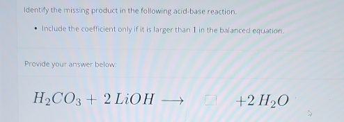 Identify the missing product in the following acid-base reaction. 
Include the coefficient only if it is larger than 1 in the balanced equation. 
Provide your answer below
H_2CO_3+2LiOHto □ +2H_2O