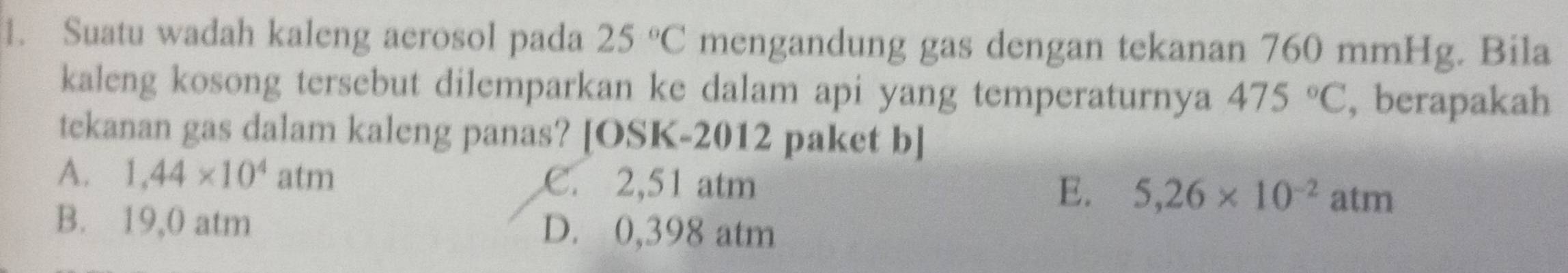 Suatu wadah kaleng aerosol pada 25°C mengandung gas dengan tekanan 760 mmHg. Bila
kaleng kosong tersebut dilemparkan ke dalam api yang temperaturnya 475°C , berapakah
tekanan gas dalam kaleng panas? [OSK-2012 paket b]
A. 1,44* 10^4 af m C. 2,51 atm 5,26* 10^(-2)atm
E.
B. 19,0 atm D. 0,398 atm