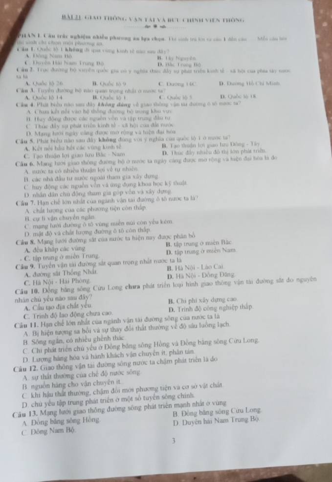 BAL2L Giao thông văn tài và bưu chính viên thông
PHAN L Câu trấc nghiệm nhiều phương ăn lựa chọn. Thi sinh trà lới từ cáo 1 dến cău  Mỗi câu bàa
t sinh chu chọn mội phương an
Căn LQuốc lè 1 không di qua yùng kinh tè nao sau dây7
A. Đông Nam Bộ B. Lây Nguyên
C. Duyên Hải Nam Trung Độ D. Bắc Trnng Bộ
Câu 2. Trục đường bộ xuyên quốc gia có y nghĩa thuc đây sự phát triên kinh tế - sã bội của phía tây naới
tà hà
A. Quốc lộ 26 B. Quốc to 9 C. Dướng 14C D. Dương Hồ Chi Minh
Câu 3. Tuyển đường bộ nào quan trong nhải ở mước ta7
A. Quốc lỗ 14 B. Quốc lộ 1 C. Quốc lộ 5 D. Quốc lộ U8
Câu 4. Phát biển nào sau đây không đàng về giao thông vận tại đường 6 tố nược ta?
A Chưa kết nội vào hệ thông đường bộ trong khu vực
B. Huy động được các nguồn vòn và tập trung đâu tư
C  Thúc đây sự phát triển kinh tế - xã hội của đất nước
D. Mạng hưới ngày cảng được mở rộng và hiện đại hóa
Cầu 5. Phát biểu nào sau đây không đùng với ý nghĩa của quốc tộ 1ở nước ta?
A. Kết nổi hầu hội các vùng kinh tế  B. Tạo thuận lợi giao tưru Dông - Tây
C. Tạo thuận lợi giao lưu Bắc - Nam D. Thúc đây nhiều đô thị lớn phát triền
Cầu 6, Mạng lưới giao thông đương bộ ở nước ta ngày cáng được mở rộng và hiện đại hòa là đo
A. nước ta có nhiều thuận lợi về tự nhiên
B. các nhà đầu tư nước ngoài tham gia xây đựng
C. huy động các nguồn vẫn và ứng dụng khoa học kỹ thuật
D. nhân dân chủ động tham gia gòp vôn và xây đựng
Câu 7. Hạn chế lớn nhất của ngành vận tai đường ô tô nước ta là?
A. chất lượng của các phương tiện còn thấp
B. cự tí vận chuyên ngân
C. mạng lưới đường ô tô vùng miền núi còn yếu kém
D. mật độ và chất lượng đường ô tô còn thấp
Cầu 8. Mạng lưới đường sắt của nước ta hiện nay được phân bồ
A. đều khắp các vùng B. tập trung ở miền Bắc
C. tập trung ở miền Trung. D. tập trung ở miền Nam
Câu 9. Tuyển vận tài đường sắt quan trọng nhất nước ta là
A. đường sắt Thống Nhất B. Hà Nội - Lào Cai
C. Hà Nội - Hải Phòng. D. Hà Nội - Đồng Đâng
Câu 10. Đồng bằng sông Cứu Long chưa phát triển loại hình giao thông vận tài đường sắt do nguyên
nhân chủ yểu não sau đây?
A. Cầu tạo địa chất yêu B. Chi phí xây dựng cao
C. Trinh độ lao động chưa cao. D. Trinh độ công nghiệp thấp
Câu 11. Hạn chế lớn nhất của ngành vận tài đường sông của nước ta là
A. Bị hiện tượng sa bồi và sự thay đổi thất thường về độ sâu luồng lạch.
B. Sông ngắn, có nhiều ghênh thác
C. Chi phát triển chú yêu ở Đồng băng sông Hồng và Đồng bằng sông Cửu Long.
D. Lượng hàng hóa và hành khách vận chuyên ít, phân tân.
Câu 12. Giao thông vận tái đường sông nước ta chậm phát triển là do
A. sự thất thường của chế độ nước sống
B. nguồn hàng cho vận chuyên it
C. khi hậu thất thường, chậm đổi mới phương tiện và cơ sở vật chất
D. chủ yếu tập trung phát triển ở một số tuyển sông chính.
Câu 13, Mạng lưới giao thông đường sông phát triển mạnh nhất ở vùng
A. Đông bằng sông Hồng B. Đông bằng sông Cừu Long
C. Đông Nam Bộ D. Duyên hải Nam Trung Bộ.
3