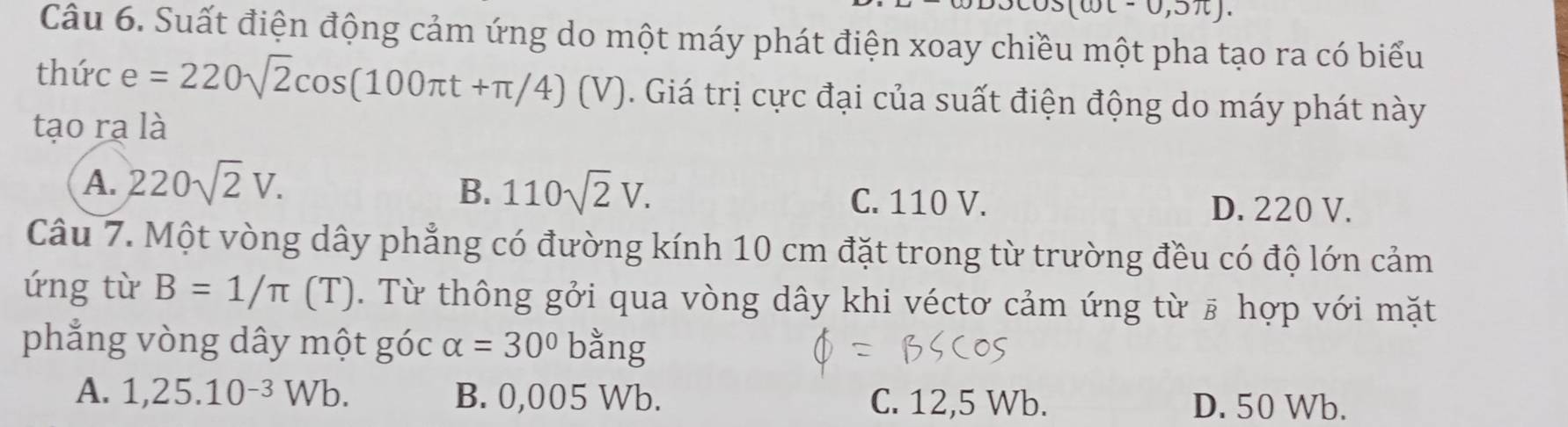 oc-0,5π ). 
Câu 6. Suất điện động cảm ứng do một máy phát điện xoay chiều một pha tạo ra có biểu
thức e =220sqrt(2)cos (100π t+π /4)(V). Giá trị cực đại của suất điện động do máy phát này
tạo rạ là
B. 110sqrt(2)V.
A. 220sqrt(2)V. C. 110 V. D. 220 V.
Câu 7. Một vòng dây phẳng có đường kính 10 cm đặt trong từ trường đều có độ lớn cảm
ứng từ B=1/π (T). Từ thông gởi qua vòng dây khi véctơ cảm ứng từ # hợp với mặt
phẳng vòng dây một góc alpha =30° bằng
A. 1,25.10^(-3)Wb. B. 0,005 Wb. C. 12,5 Wb. D. 50 Wb.