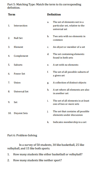 Matching Type: Match the term to its corresponding
definition
Term Definition
a. The set of elements not in a
1. Intersection particular set, relative to the
universal set
2. Null Set b, Two sets with no elements in
common
3. Element c. An object or member of a set
4. Complement d. The set containing elements found in both sets
5. Subsets e. A set with no elements
6. Power Set f. The set of all possible subsets of
a given set
7. Union g. A collection of distinct objects
8. Universal Set h. A set where all elements are also
in another set
9. Set i. The set of all elements in at least
one of two or more sets
10. Disjoint Sets j. The set that contains all possible
elementsunder discussion
k, Indicates membership in a set
Part 6: Problem-Solving
In a survev of 50 students. 30 like basketball. 25 like
volleyball, and 15 like both sports.
1. How many students like either basketball or volleyball?
2. How many students like neither sport?