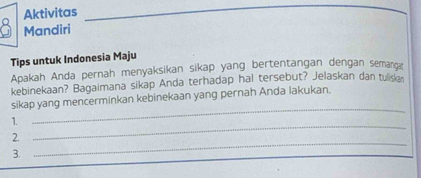 Aktivitas 
Mandiri 
Tips untuk Indonesia Maju 
Apakah Anda pernah menyaksikan sikap yang bertentangan dengan semangat 
kebinekaan? Bagaimana sikap Anda terhadap hal tersebut? Jelaskan dan tuliskan 
_ 
sikap yang mencerminkan kebinekaan yang pernah Anda lakukan. 
1. 
_ 
2. 
_ 
3.