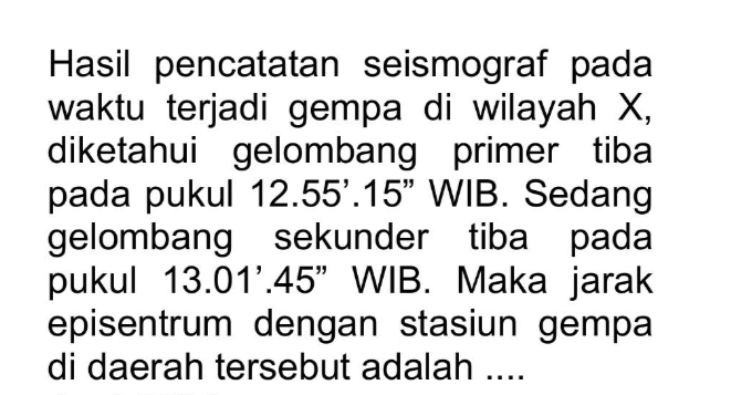 Hasil pencatatan seismograf pada 
waktu terjadi gempa di wilayah X, 
diketahui gelombang primer tiba 
pada pukul 12.55'. 15" WIB. Sedang 
gelombang sekunder tiba pada 
pukul 13.01^,. 45 ”WIB. Maka jarak 
episentrum dengan stasiun gempa 
di daerah tersebut adalah ....