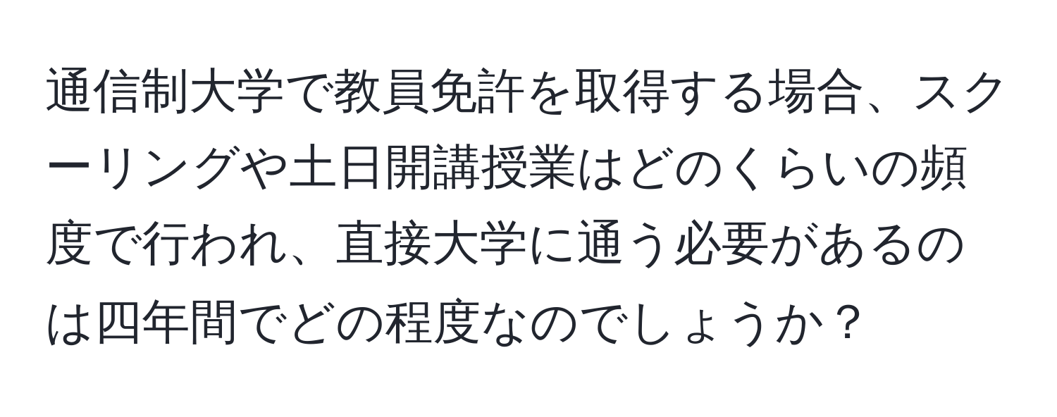 通信制大学で教員免許を取得する場合、スクーリングや土日開講授業はどのくらいの頻度で行われ、直接大学に通う必要があるのは四年間でどの程度なのでしょうか？