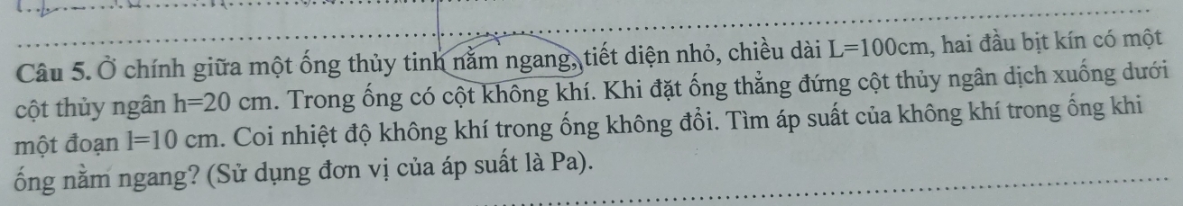 Ở chính giữa một ống thủy tinh nằm ngang, tiết diện nhỏ, chiều dài L=100cm , hai đầu bịt kín có một 
cột thủy ngân h=20cm. Trong ống có cột không khí. Khi đặt ống thẳng đứng cột thủy ngân dịch xuống dưới 
một đoạn l=10cm. Coi nhiệt độ không khí trong ống không đổi. Tìm áp suất của không khí trong ống khi 
ống nằm ngang? (Sử dụng đơn vị của áp suất là Pa).