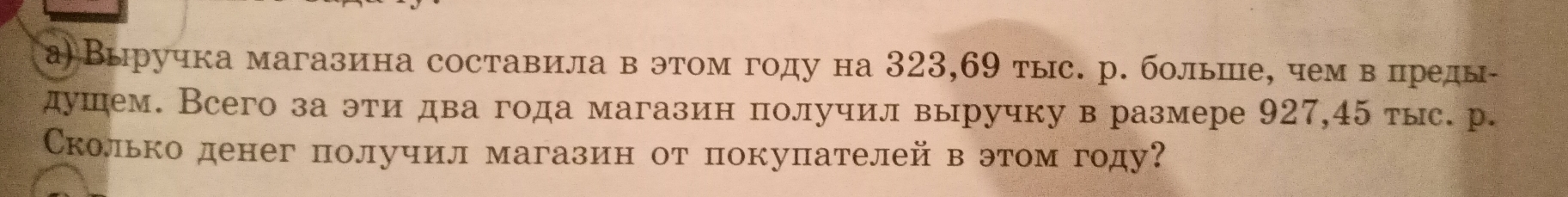 а) Выручка магазина составила в этом году на 323, 69 тыс. р. больше, чем в преды- 
душем. Всего за эти два года магазин получил выручку в размере 927, 45 тыс. р. 
Сколько денег получил магазин от покупателей в этом году?