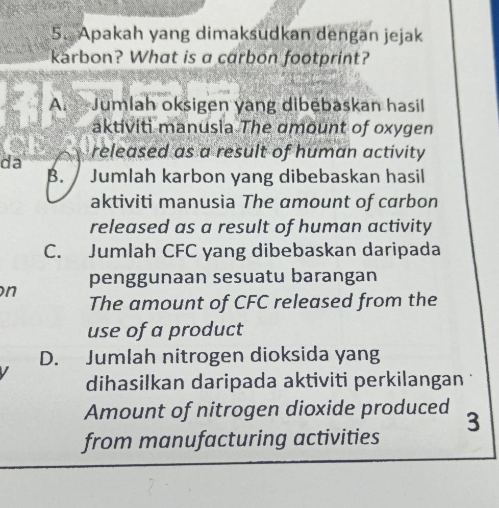 Apakah yang dimaksudkan dengan jejak
karbon? What is a carbon footprint?
A. Jumlah oksigen yang dibēbaskan hasil
aktiviti manusia The amount of oxygen
da
released as a result of human activity
B. / Jumlah karbon yang dibebaskan hasil
aktiviti manusia The amount of carbon
released as a result of human activity
C. Jumlah CFC yang dibebaskan daripada
penggunaan sesuatu barangan
n
The amount of CFC released from the
use of a product
D. Jumlah nitrogen dioksida yang
I
dihasilkan daripada aktiviti perkilangan
Amount of nitrogen dioxide produced
3
from manufacturing activities