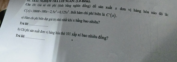 TRAC NGHệM TRA LOI NGAN: (1.0 điểm). 
Câu 13: Giả sứ chi phí (tính bằng nghìn đồng) đề sản xuất x đơn vị hàng hóa nào đó là;
C(x)=30000+300x-2,5x^2+0,125x^3. Biết hàm chi phí biên là C'(x). 
_ 
a) Hàm chi phí biên đạt giá trị nhỏ nhất khi x bằng bao nhiêu? 
Trã lời: 
b) Chi phí sản xuất đơn vị hàng hóa thứ 101 xấp xỉ bao nhiêu đồng? 
Trả lời: