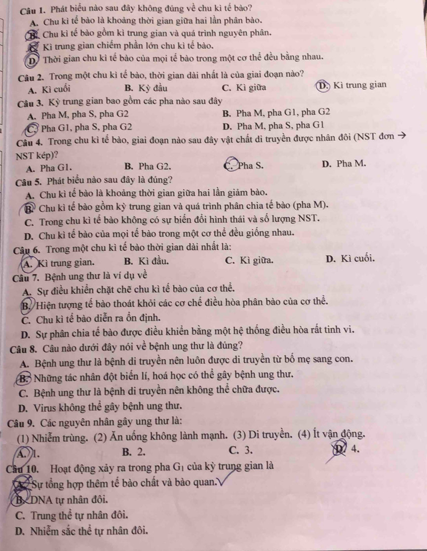 Phát biểu nào sau đây không đúng về chu kì tế bào?
A. Chu kì tế bào là khoảng thời gian giữa hai lần phân bào.
hỉ Chu kì tế bào gồm kì trung gian và quá trình nguyên phân.
Kì trung gian chiếm phần lớn chu kì tế bào.
Dề Thời gian chu kì tế bào của mọi tế bào trong một cơ thể đều bằng nhau.
Câu 2. Trong một chu kì tế bào, thời gian dài nhất là của giai đoạn nào?
A. Kì cuối B. Kỳ đầu C. Kì giữa D Kì trung gian
Câu 3. Kỳ trung gian bao gồm các pha nào sau đây
A. Pha M, pha S, pha G2 B. Pha M, pha G1, pha G2
C, Pha G1, pha S, pha G2 D. Pha M, pha S, pha G1
Câu 4. Trong chu kì tế bào, giai đoạn nào sau đây vật chất di truyền được nhân đôi (NST đơn
NST kép)?
A. Pha G1. B. Pha G2. C. Pha S. D. Pha M.
Câu 5. Phát biểu nào sau đây là đúng?
A. Chu kì tế bào là khoảng thời gian giữa hai lần giảm bào.
Bỉ Chu kì tế bào gồm kỳ trung gian và quá trình phân chia tế bào (pha M).
C. Trong chu kì tế bào không có sự biến đổi hình thái và số lượng NST.
D. Chu kì tế bào của mọi tế bào trong một cơ thể đều giống nhau.
Câu 6. Trong một chu kì tế bào thời gian dài nhất là:
A. Kì trung gian. B. Kì đầu. C. Kì giữa. D. Kì cuối.
Câu 7. Bệnh ung thư là ví dụ về
A. Sự điều khiển chặt chẽ chu kì tế bào của cơ thể.
B. Hiện tượng tế bào thoát khỏi các cơ chế điều hòa phân bào của cơ thể.
C. Chu kì tế bào diễn ra ồn định.
D. Sự phân chia tế bào được điều khiển bằng một hệ thống điều hòa rất tinh vi.
Câu 8. Câu nào dưới đây nói về bệnh ung thư là đúng?
A. Bệnh ung thư là bệnh di truyền nên luôn được di truyền từ bố mẹ sang con.
B. Những tác nhân đột biến lí, hoá học có thể gây bệnh ung thư.
C. Bệnh ung thư là bệnh di truyền nên không thể chữa được.
D. Virus không thể gây bệnh ung thư.
Câu 9. Các nguyên nhân gây ung thư là:
(1) Nhiễm trùng. (2) Ăn uống không lành mạnh. (3) Di truyền. (4) Ít vận động.
)1. B. 2. C. 3. D 4.
Cầu 10. Hoạt động xảy ra trong pha G_1. của kỳ trung gian là
X 2  Sự tổng hợp thêm tế bào chất và bào quan.
BC DNA tự nhân đôi.
C. Trung thể tự nhân đôi.
D. Nhiễm sắc thể tự nhân đôi.