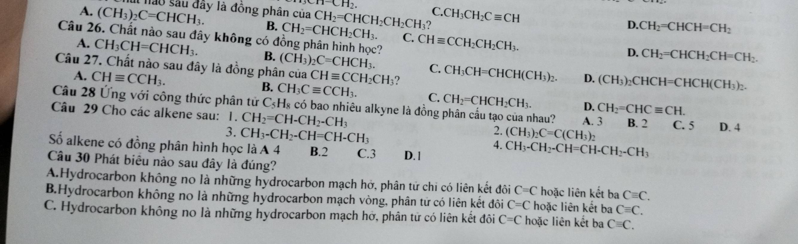 1^-CH_2.
lào sau đây là đồng phân của CH_2=CHCH_2CH_2CH_3 ? C.CH_3CH_2Cequiv CH
A. (CH_3)_2C=CHCH_3. B. CH_2=CHCH_2CH_3. C. CHequiv CCH_2CH_2CH_3.
D. CH_2=CHCH=CH_2
Câu 26. Chất nào sau đây không có đồng phân hình học?
D. CH_2=CHCH_2CH=CH_2.
A. CH_3CH=CHCH_3. B. (CH_3)_2C=CHCH_3. C. CH_3CH=CHCH(CH_3)_2. (CH_3)_2CHCH=CHCH(CH_3)_2.
Câu 27. Chất nào sau đây là đồng phân của CHequiv CCH_2CH_3 2
D.
A. CHequiv CCH_3. B. CH_3Cequiv CCH_3. C. CH_2=CHCH_2CH_3.
D. CH_2=CHCequiv CH.
Câu 28 Ứng với công thức phân tử C_5H_8 có bao nhiêu alkyne là đồng phân cấu tạo của nhau? A. 3 B. 2 C. 5 D. 4
Câu 29 Cho các alkene sau: 1. CH_2=CH-CH_2-CH_3
2.
3. CH_3-CH_2-CH=CH-CH_3 (CH_3)_2C=C(CH_3)_2
4. CH_3-CH_2-CH=CH-CH_2-CH_3
Số alkene có đồng phân hình học là A 4 B.2 C.3 D. 1
Câu 30 Phát biểu nào sau đây là đúng?
A.Hydrocarbon không no là những hydrocarbon mạch hở, phân tử chi có liên kết đôi C=C hoặc liên kết ba Cequiv C.
B.Hydrocarbon không no là những hydrocarbon mạch vòng, phân tử có liên kết đôi C=C hoặc liên kết ba Cequiv C.
C. Hydrocarbon không no là những hydrocarbon mạch hở, phân tử có liên kết đôi C=C hoặc liên kết ba Cequiv C.