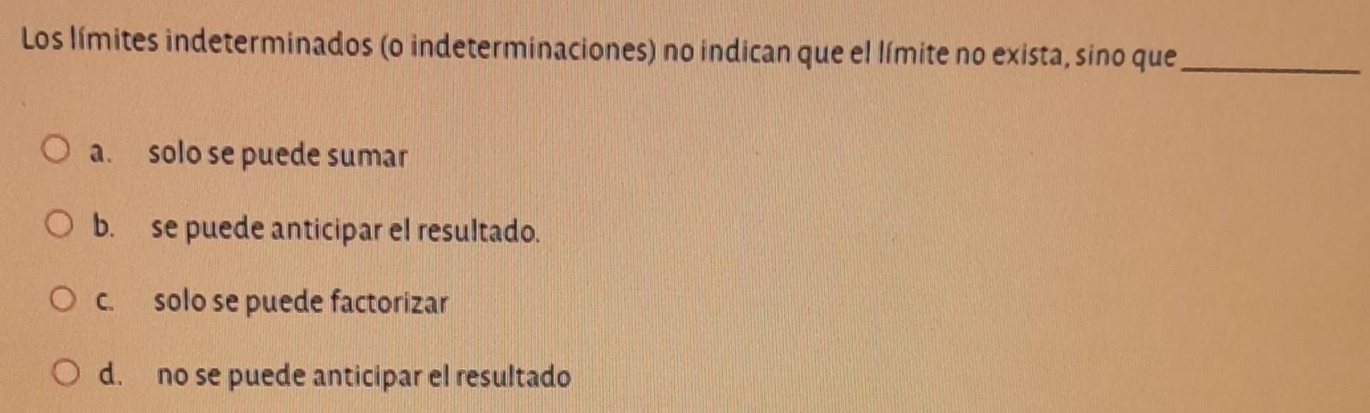 Los límites indeterminados (o indeterminaciones) no indican que el límite no exista, sino que_
a. solo se puede sumar
b. se puede anticipar el resultado.
c. solo se puede factorizar
d. no se puede anticipar el resultado