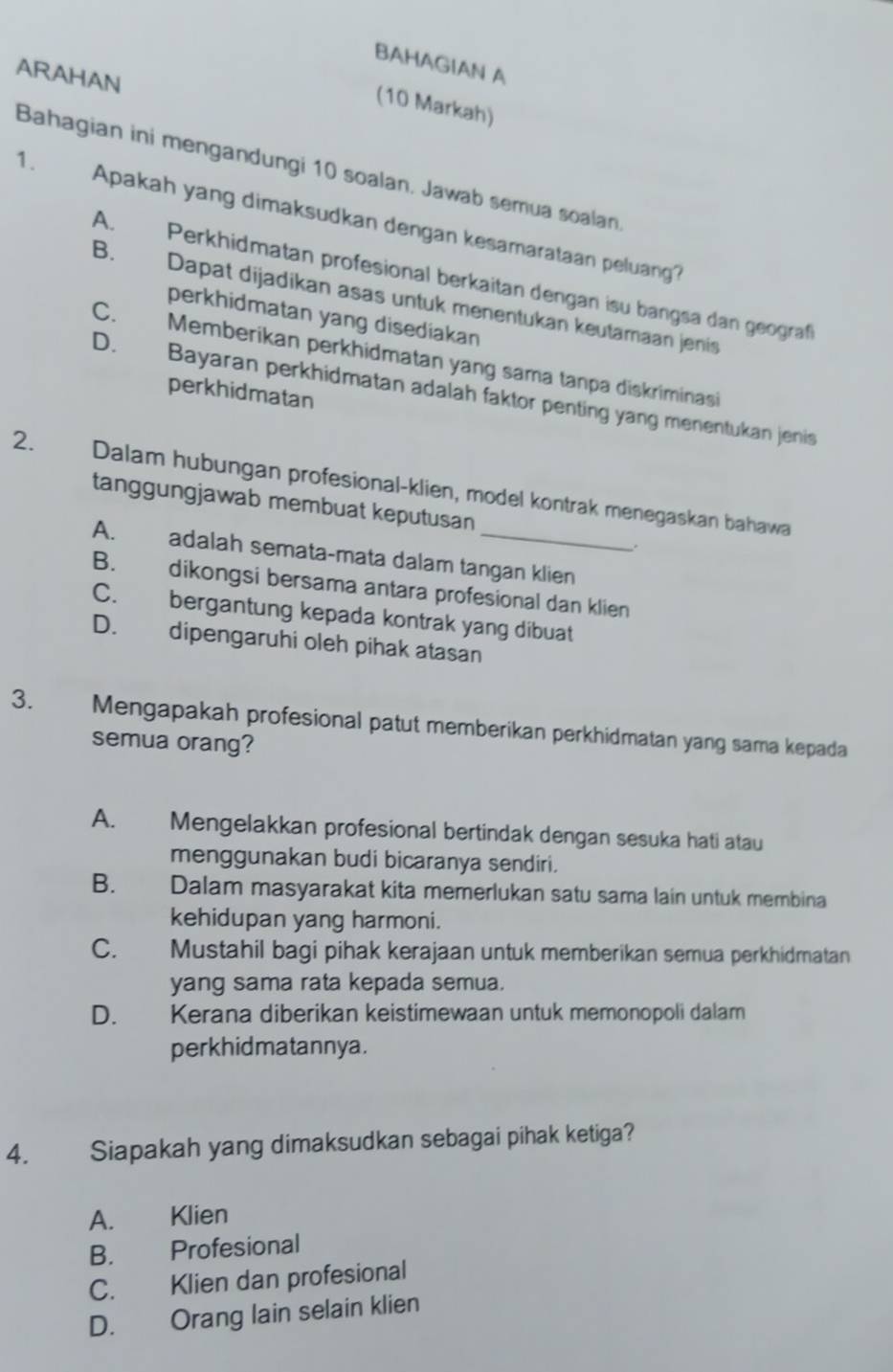 BAHAGIAN A
ARAHAN
(10 Markah)
Bahagian ini mengandungi 10 soalan. Jawab semua soalan
1. Apakah yang dimaksudkan dengan kesamarataan peluang?
A. Perkhidmatan profesional berkaitan dengan isu bangsa dan geograf
B. Dapat dijadikan asas untuk menentukan keutamaan jenis
perkhidmatan yang disediakan
C. Memberikan perkhidmatan yang sama tanpa diskriminasi
perkhidmatan
D. Bayaran perkhidmatan adalah faktor penting yang menentukan jenis
2. Dalam hubungan profesional-klien, model kontrak menegaskan bahawa
tanggungjawab membuat keputusan
.
A. adalah semata-mata dalam tangan klien
B. dikongsi bersama antara profesional dan klien
C. bergantung kepada kontrak yang dibuat
D. dipengaruhi oleh pihak atasan
3. Mengapakah profesional patut memberikan perkhidmatan yang sama kepada
semua orang?
A. Mengelakkan profesional bertindak dengan sesuka hati atau
menggunakan budi bicaranya sendiri.
B. Dalam masyarakat kita memerlukan satu sama lain untuk membina
kehidupan yang harmoni.
C. Mustahil bagi pihak kerajaan untuk memberikan semua perkhidmatan
yang sama rata kepada semua.
D. Kerana diberikan keistimewaan untuk memonopoli dalam
perkhidmatannya.
4. Siapakah yang dimaksudkan sebagai pihak ketiga?
A. Klien
B. Profesional
C. Klien dan profesional
D. Orang lain selain klien