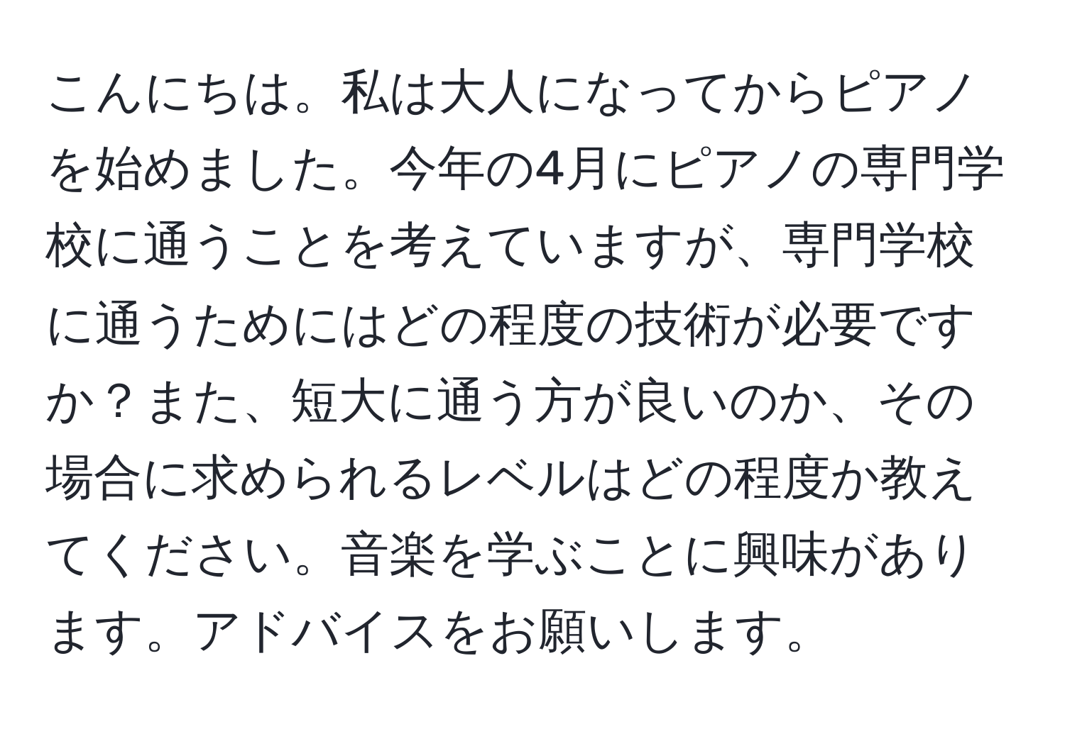 こんにちは。私は大人になってからピアノを始めました。今年の4月にピアノの専門学校に通うことを考えていますが、専門学校に通うためにはどの程度の技術が必要ですか？また、短大に通う方が良いのか、その場合に求められるレベルはどの程度か教えてください。音楽を学ぶことに興味があります。アドバイスをお願いします。