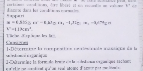 de ce te suostance peut, dans 
certaines conditions, être libéré et on recueille un volume V' de 
diazote dans les conditions normales. 
Support
m=0,885g; m^,=0,63g; m_1=1,32g; m_2=0,675g et
V'=119cm^3. 
Tâche .Explique les fait. 
Consignes 
1-Détermine la composition centésimale massique de la 
substance organique 
2-Détermine la formule brute de la substance organique sachant 
qu’elle ne contient qu’un seul atome d’azote par molécule.