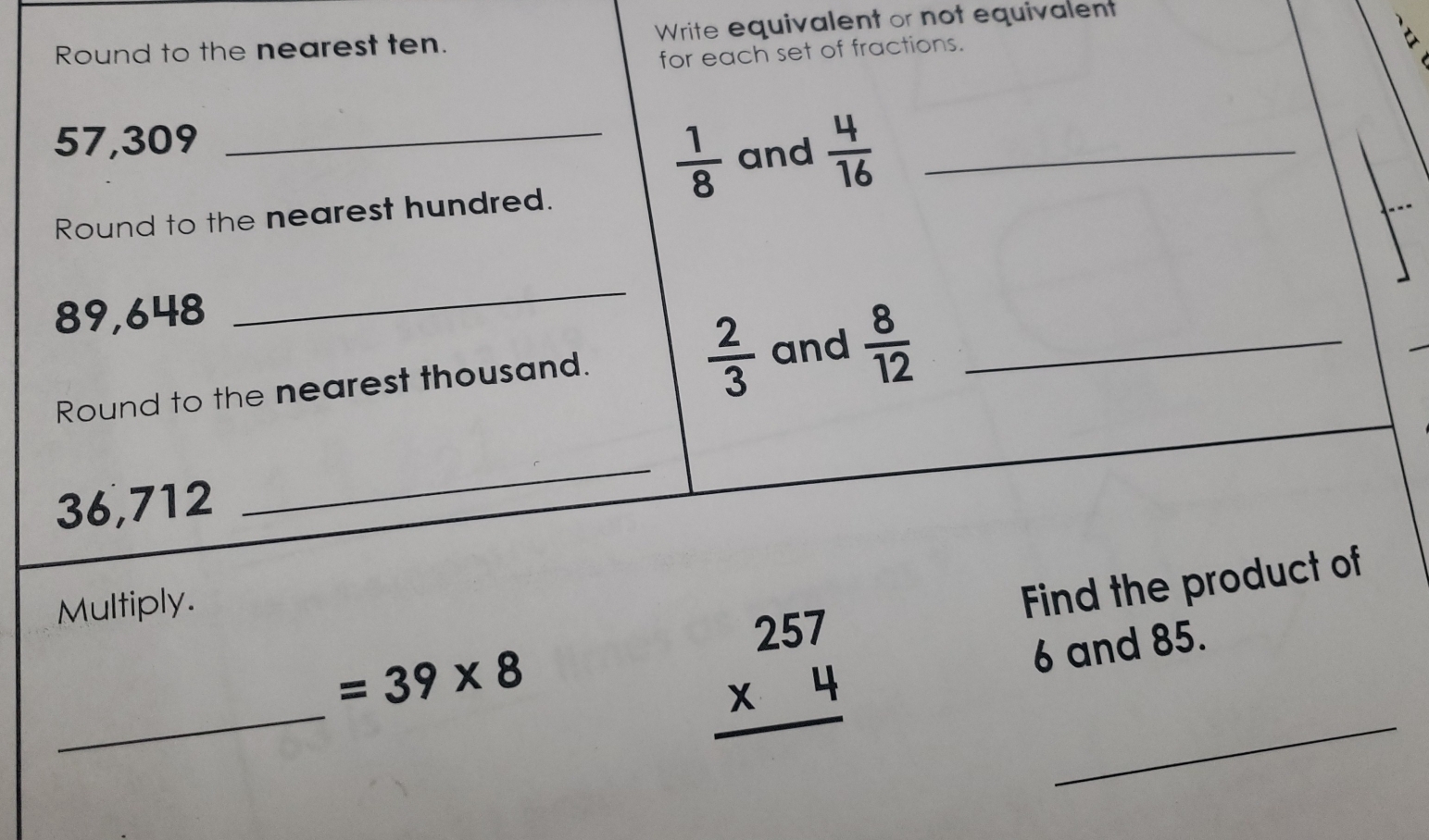 Round to the nearest ten. Write equivalent or not equivalent 
for each set of fractions.
57,309 _
 1/8  and  4/16  _ 
Round to the nearest hundred.
89,648
_ 
Round to the nearest thousand.
 2/3  and  8/12  _
36,712
_ 
_
=39* 8 Find the product of 
Multiply.
beginarrayr 257 * 4 hline endarray
6 and 85. 
_