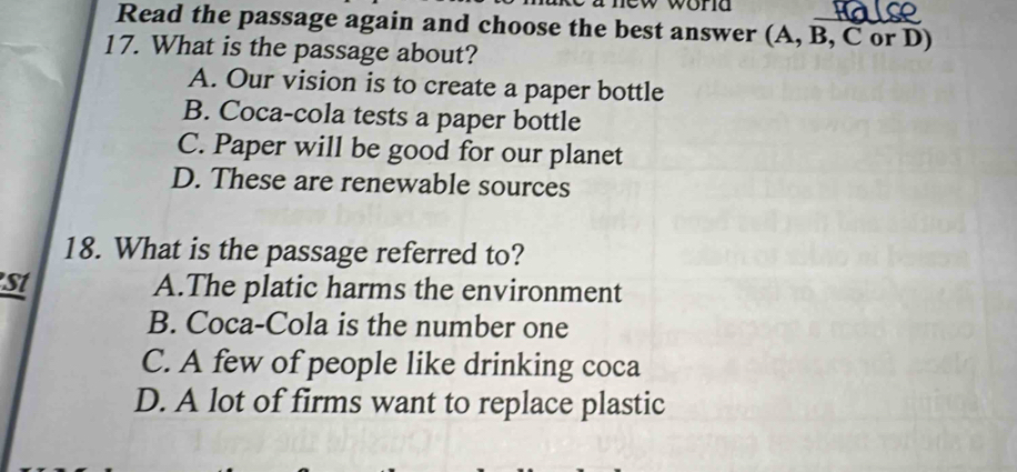 Read the passage again and choose the best answer (A, B, C or D)
17. What is the passage about?
A. Our vision is to create a paper bottle
B. Coca-cola tests a paper bottle
C. Paper will be good for our planet
D. These are renewable sources
18. What is the passage referred to?
st A.The platic harms the environment
B. Coca-Cola is the number one
C. A few of people like drinking coca
D. A lot of firms want to replace plastic