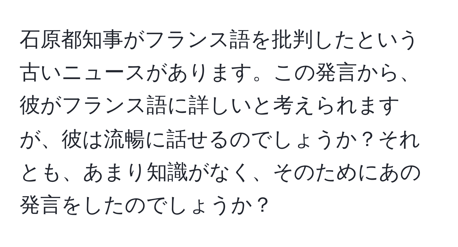 石原都知事がフランス語を批判したという古いニュースがあります。この発言から、彼がフランス語に詳しいと考えられますが、彼は流暢に話せるのでしょうか？それとも、あまり知識がなく、そのためにあの発言をしたのでしょうか？