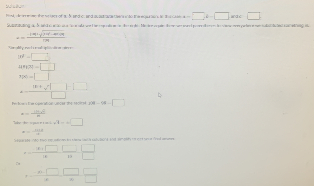 Solution 
First, determine the values of α, b, and c, and substitute them into the equation. In this case, a=□ b=□ and c=□. 
Substituting α, b, and c into our formula we the equation to the right. Notice again there we used parentheses to show everywhere we substituted something in.
x=frac -(10)± sqrt((10)^2)-4(8)(3)2(8)
Simplify each multiplication piece.
10^2=□
4(8)(3)=□
2(8)=□
x= (-10± sqrt(□ )-□ )/□  
Perform the operation under the radical. 100-96=□
x= (-10± sqrt(4))/10 
Take the square root. sqrt(4)=± □
x= (-10± 2)/16 
Separate into two equations to show both solutions and simplify to get your final answer.
x= (-10+□ )/16 = □ /16 = □ /□  
Or
x= (-10-□ )/16 = □ /16  □ /□  