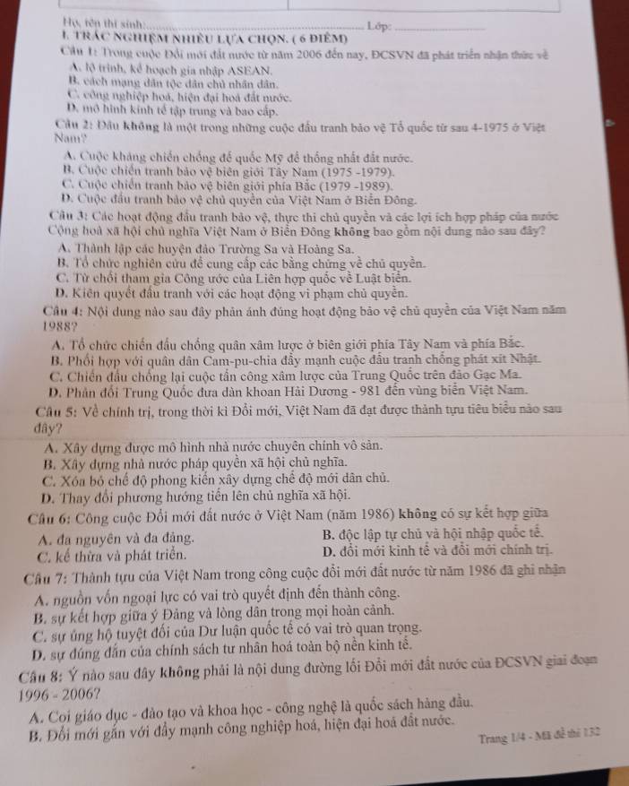 Họ, tên thí sinh: _Lớp:_
1. trác nghiệm nhiều lựa chọn. ( 6 điêm)
Ciu 1 Trong cuộc Đổi mới đất nước từ năm 2006 đến nay, ĐCSVN đã phát triển nhận thức về
A lộ trình, kể hoạch gia nhập ASEAN.
B. cách mạng dân tộc dân chủ nhân dân.
C. công nghiệp hoá, hiện đại hoá đất nước.
D. mô hình kinh tế tập trung và bao cấp.
Cầu 2: Đầu không là một trong những cuộc đầu tranh bảo vệ Tổ quốc từ sau 4-1975 ở Việt
Nam?
A. Cuộc kháng chiến chống để quốc Mỹ để thống nhất đất nước.
B. Cuộc chiến tranh bảo vệ biên giới Tây Nam (1975 -1979).
C. Cuộc chiến tranh bảo vệ biên giới phía Bắc (1979 -1989).
D. Cuộc đầu tranh bảo vệ chủ quyền của Việt Nam ở Biển Đông.
Câu 3: Các hoạt động đầu tranh bảo vệ, thực thi chủ quyền và các lợi ích hợp pháp của nước
Cộng hoà xã hội chủ nghĩa Việt Nam ở Biển Đông không bao gồm nội dung nào sau đây?
A. Thành lập các huyện đảo Trường Sa và Hoàng Sa.
B. Tổ chức nghiên cứu đề cung cấp các bằng chứng về chủ quyền.
C. Từ chối tham gia Công ước của Liên hợp quốc về Luật biển.
D. Kiên quyết đầu tranh với các hoạt động vi phạm chủ quyền.
Cầu 4: Nội dung nào sau đây phản ánh đúng hoạt động bảo vệ chủ quyền của Việt Nam năm
1988?
A. Tổ chức chiến đấu chồng quân xâm lược ở biên giới phía Tây Nam và phía Bắc.
B. Phối hợp với quân dân Cam-pu-chia đẩy mạnh cuộc đầu tranh chống phát xít Nhật
C. Chiến đầu chống lại cuộc tấn công xâm lược của Trung Quốc trên đảo Gạc Ma.
D. Phân đổi Trung Quốc đưa dàn khoan Hải Dương - 981 đến vùng biển Việt Nam.
Cầu 5: Về chính trị, trong thời kì Đổi mới, Việt Nam đã đạt được thành tựu tiêu biểu nào sau
dây?
A. Xây dựng được mô hình nhà nước chuyên chính vô sản.
B. Xây dựng nhà nước pháp quyển xã hội chủ nghĩa.
C. Xóa bỏ chế độ phong kiến xây dựng chế độ mới dân chủ.
D. Thay đổi phương hướng tiến lên chủ nghĩa xã hội.
Cầâu 6: Công cuộc Đổi mới đất nước ở Việt Nam (năm 1986) không có sự kết hợp giữa
A. đa nguyên và đa đảng. B. độc lập tự chủ yà hội nhập quốc tế.
C. kể thừa và phát triển. D. đổi mới kinh tế và đổi mới chính trị.
Cầu 7: Thành tựu của Việt Nam trong công cuộc đổi mới đất nước từ năm 1986 đã ghi nhận
A. nguồn vốn ngoại lực có vai trò quyết định đến thành công.
B. sự kết hợp giữa ý Đảng và lòng dân trong mọi hoàn cảnh.
C. sự ủng hộ tuyệt đối của Dư luận quốc tế có vai trò quan trọng.
D. sự đúng dẫn của chính sách tư nhân hoá toàn bộ nền kinh tế.
Cầu 8: Ý nào sau đây không phải là nội dung đường lối Đổi mới đất nước của ĐCSVN giai đoạm
1996 - 2006?
A. Coi giáo dục - đảo tạo và khoa học - công nghệ là quốc sách hàng đầu.
B. Đổi mới gắn với đẩy mạnh công nghiệp hoá, hiện đại hoá đất nước.
Trang 1/4 - Mã đễ thí 132
