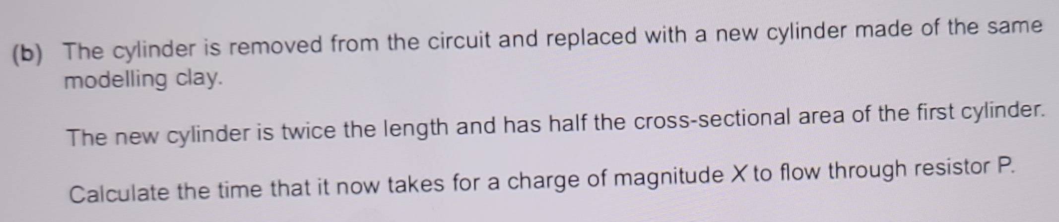 The cylinder is removed from the circuit and replaced with a new cylinder made of the same 
modelling clay. 
The new cylinder is twice the length and has half the cross-sectional area of the first cylinder. 
Calculate the time that it now takes for a charge of magnitude X to flow through resistor P.