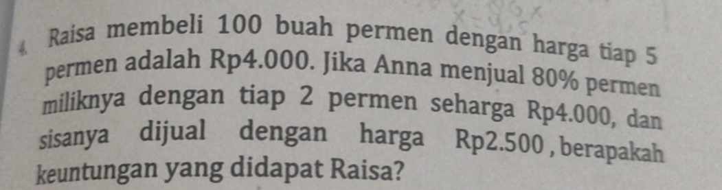 Raisa membeli 100 buah permen dengan harga tiap 5
permen adalah Rp4.000. Jika Anna menjual 80% permen 
miliknya dengan tiap 2 permen seharga Rp4.000, dan 
sisanya dijual dengan harga Rp2.500 , berapakah 
keuntungan yang didapat Raisa?