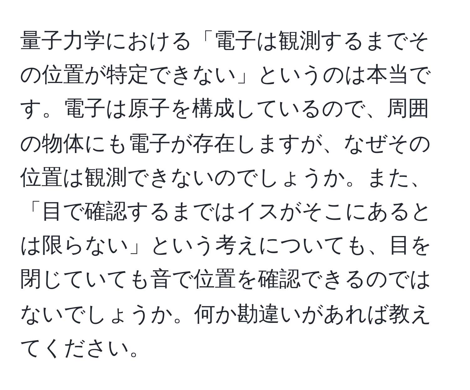 量子力学における「電子は観測するまでその位置が特定できない」というのは本当です。電子は原子を構成しているので、周囲の物体にも電子が存在しますが、なぜその位置は観測できないのでしょうか。また、「目で確認するまではイスがそこにあるとは限らない」という考えについても、目を閉じていても音で位置を確認できるのではないでしょうか。何か勘違いがあれば教えてください。