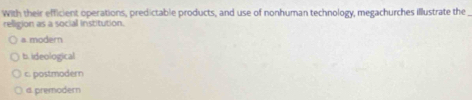 With their efficient operations, predictable products, and use of nonhuman technology, megachurches illustrate the
religion as a social institution.
a.modern
b. ideological
c. postmodern
d. premodern