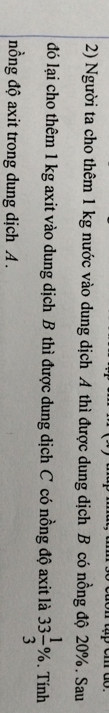 Người ta cho thêm 1 kg nước vào dung dịch A thì được dung dịch B có nồng độ 20%. Sau 
đó lại cho thêm 1 kg axit vào dung dịch B thì được dung dịch C có nồng độ axit là 33 1/3 %. Tính 
nồng độ axit trong dung dịch A.