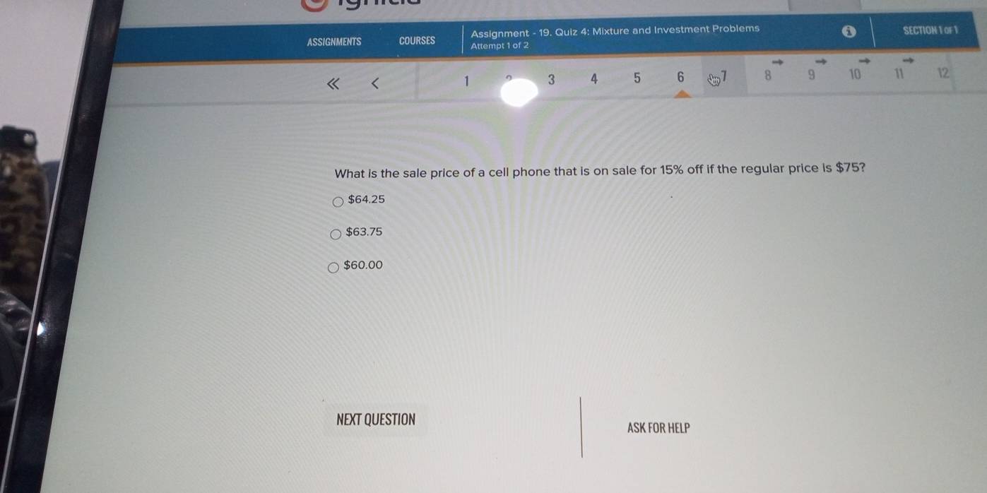 Assignment - 19. Quiz 4: Mixture and Investment Problems SECTION 1 OF 1
ASSIGNMENTS COURSES Attempt 1 of 2
1 3 4 5 6 1 8 9 10 11 12
What is the sale price of a cell phone that is on sale for 15% off if the regular price is $75?
$64.25
$63.75
$60.00
NEXT QUESTION ASK FOR HELP