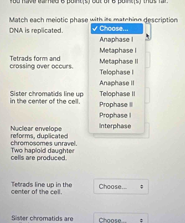 You have earned 6 point(s) out of 6 point(s) thus fr.
Match each meiotic phase with its matching description
DNA is replicated.
Choose...
Anaphase I
Metaphase I
Tetrads form and
Metaphase II
crossing over occurs.
Telophase I
Anaphase II
Sister chromatids line up Telophase II
in the center of the cell. Prophase II
Prophase I
Nuclear envelope Interphase
reforms, duplicated
chromosomes unravel.
Two haploid daughter
cells are produced.
Tetrads line up in the Choose...
center of the cell.
Sister chromatids are Choose... *