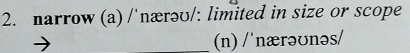 narrow (a) /'nærəʊ/: limited in size or scope 
_(n) / 'nærəʊnəs/