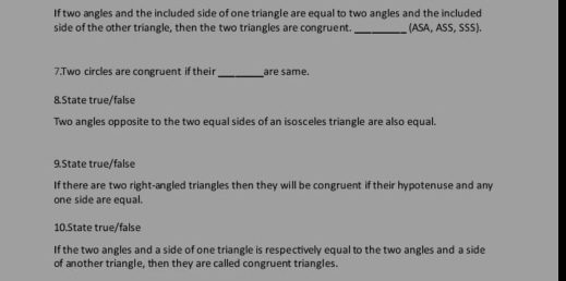 If two angles and the included side of one triangle are equal to two angles and the included 
side of the other triangle, then the two triangles are congruent._ (ASA, ASS, SSS). 
7.Two circles are congruent if their_ are same. 
8.State true/false 
Two angles opposite to the two equal sides of an isosceles triangle are also equal. 
9.State true/false 
If there are two right-angled triangles then they will be congruent if their hypotenuse and any 
one side are equal. 
10.State true/false 
If the two angles and a side of one triangle is respectively equal to the two angles and a side 
of another triangle, then they are called congruent triangles.