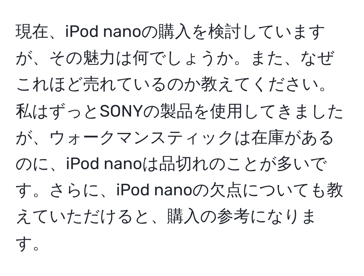 現在、iPod nanoの購入を検討していますが、その魅力は何でしょうか。また、なぜこれほど売れているのか教えてください。私はずっとSONYの製品を使用してきましたが、ウォークマンスティックは在庫があるのに、iPod nanoは品切れのことが多いです。さらに、iPod nanoの欠点についても教えていただけると、購入の参考になります。