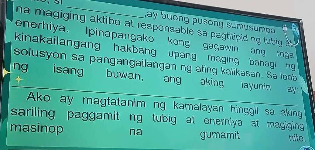 ay buong pusong sumusumpa 
na magiging aktibo at responsable sa pagtitipid ng tubig at . 
enerhiya. Ipinapangako kong gagawin ang mga 
kinakailangang hakbang upang maging bahagi ng 
solusyon sa pangangailangan ng ating kalikasan. Sa loob 
ng isang buwan, ang aking layunin ay: 
Ako ay magtatanim ng kamalayan hinggil sa aking 
sariling paggamit ng tubig at enerhiya at magiging 
na 
masinop nito. 
gumamit