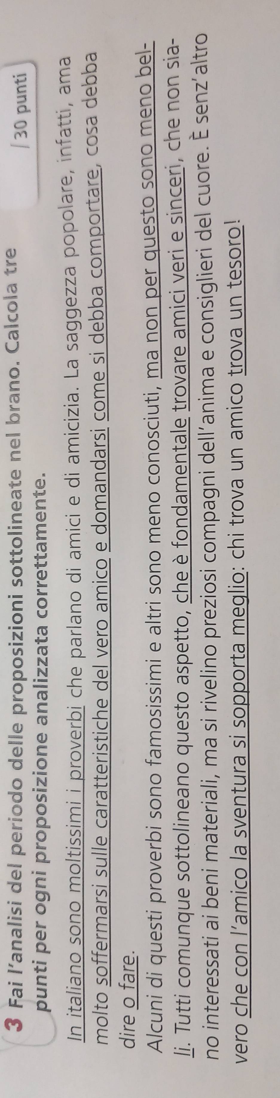 Fai l’analisi del periodo delle proposizioni sottolineate nel brano. Calcola tre / 30 punti 
punti per ogni proposizione analizzata correttamente. 
In italiano sono moltissimi i proverbi che parlano di amici e di amicizia. La saggezza popolare, infatti, ama 
molto soffermarsi sulle caratteristiche del vero amico e domandarsi come si debba comportare, cosa debba 
dire o fare. 
Alcuni di questi proverbi sono famosissimi e altri sono meno conosciuti, ma non per questo sono meno bel- 
li. Tutti comunque sottolineano questo aspetto, che è fondamentale trovare amici veri e sinceri, che non sia- 
no interessati ai beni materiali, ma si rivelino preziosi compagni dell’anima e consiglieri del cuore. É senz’altro 
vero che con l’amico la sventura si sopporta meglio: chi trova un amico trova un tesoro!